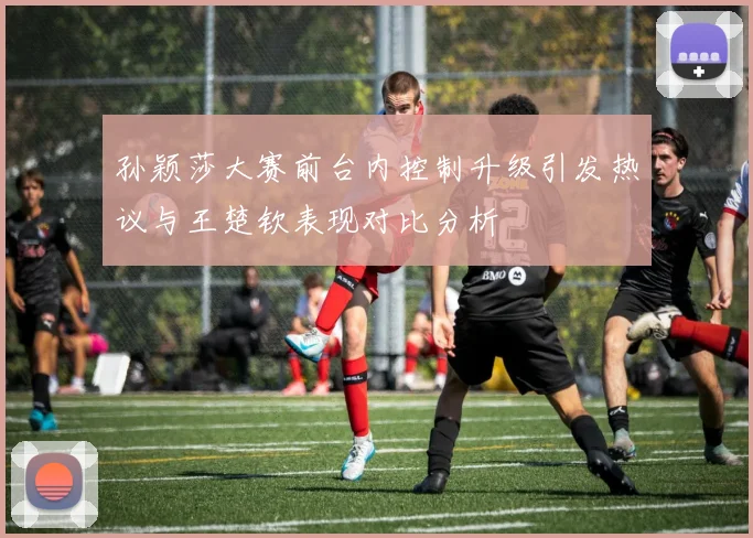 孙颖莎大赛前台内控制升级引发热议与王楚钦表现对比分析