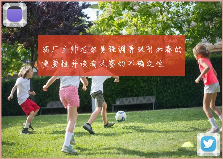 药厂主帅尤尔曼强调晋级附加赛的重要性并谈淘汰赛的不确定性