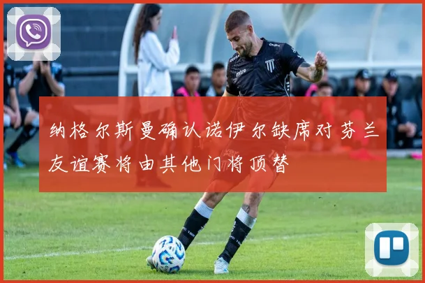 纳格尔斯曼确认诺伊尔缺席对芬兰友谊赛将由其他门将顶替