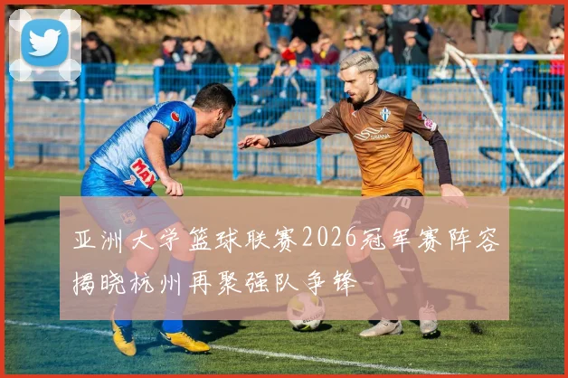 亚洲大学篮球联赛2026冠军赛阵容揭晓杭州再聚强队争锋
