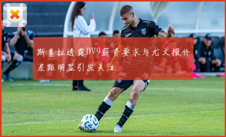 斯基拉透露DV9薪资要求与尤文报价差距明显引发关注