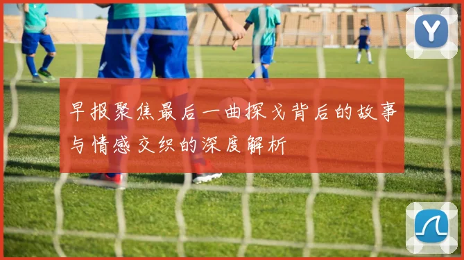 早报聚焦最后一曲探戈背后的故事与情感交织的深度解析