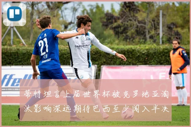 蒂特坦言上届世界杯被克罗地亚淘汰影响深远期待巴西至少闯入半决赛