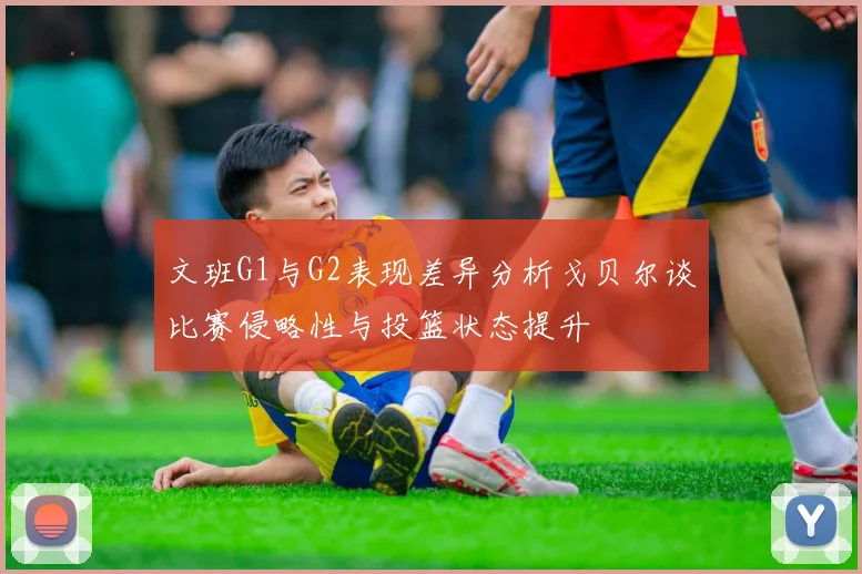 文班G1与G2表现差异分析戈贝尔谈比赛侵略性与投篮状态提升