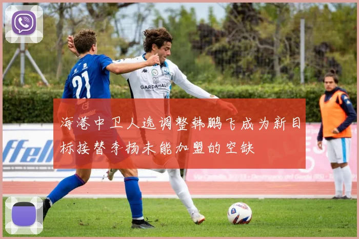 海港中卫人选调整韩鹏飞成为新目标接替李扬未能加盟的空缺