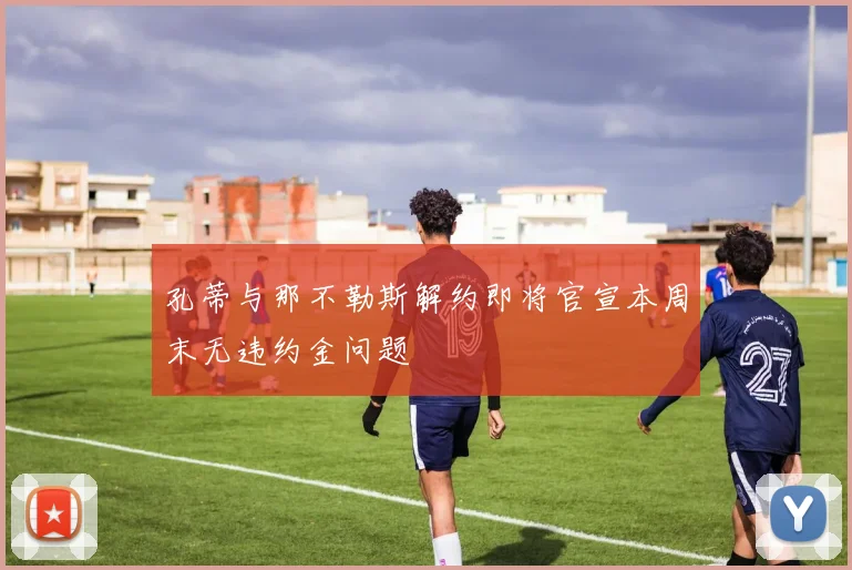 孔蒂与那不勒斯解约即将官宣本周末无违约金问题