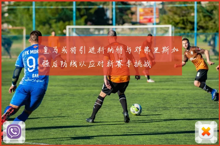 皇马或将引进科纳特与邓弗里斯加强后防线以应对新赛季挑战