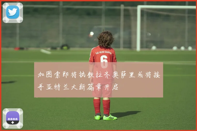 加图索即将执教拉齐奥萨里或将接手亚特兰大新篇章开启