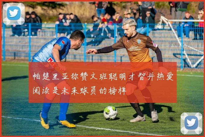 帕楚里亚称赞文班聪明才智并热爱阅读是未来球员的榜样