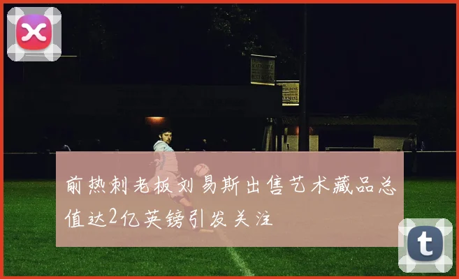 前热刺老板刘易斯出售艺术藏品总值达2亿英镑引发关注