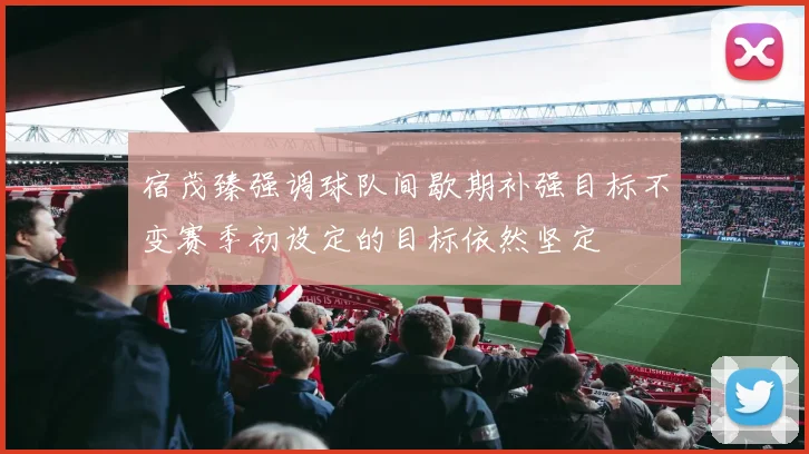 宿茂臻强调球队间歇期补强目标不变赛季初设定的目标依然坚定