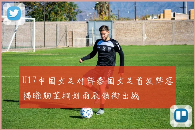 U17中国女足对阵泰国女足首发阵容揭晓鞠芷桐刘雨辰领衔出战