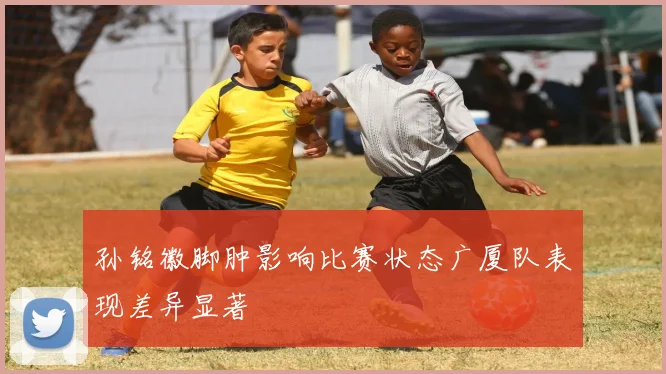 孙铭徽脚肿影响比赛状态广厦队表现差异显著