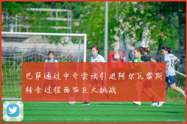 巴萨通过中介尝试引进阿尔瓦雷斯转会过程面临巨大挑战