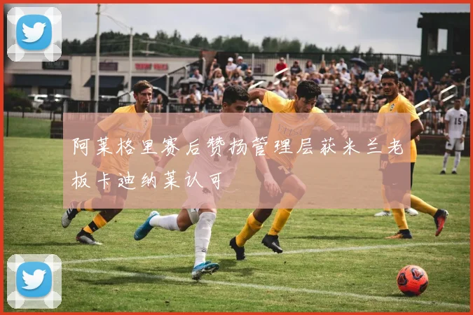 阿莱格里赛后赞扬管理层获米兰老板卡迪纳莱认可